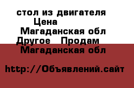 стол из двигателя › Цена ­ 20 000 - Магаданская обл. Другое » Продам   . Магаданская обл.